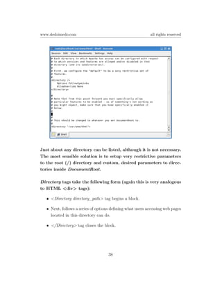 www.dedoimedo.com                                           all rights reserved




Just about any directory can be listed, although it is not necessary.
The most sensible solution is to setup very restrictive parameters
to the root (/) directory and custom, desired parameters to direc-
tories inside DocumentRoot.

Directory tags take the following form (again this is very analogous
to HTML <div> tags):

   • <Directory directory_path> tag begins a block.

   • Next, follows a series of options deﬁning what users accessing web pages
     located in this directory can do.

   • </Directory> tag closes the block.




                                     38
 