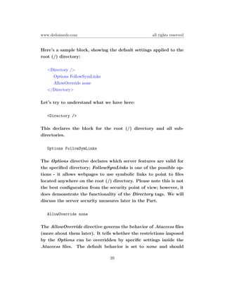 www.dedoimedo.com                                   all rights reserved


Here’s a sample block, showing the default settings applied to the
root (/) directory:

   <Directory />
     Options FollowSymLinks
     AllowOverride none
   </Directory>

Let’s try to understand what we have here:

   <Directory />

This declares the block for the root (/) directory and all sub-
directories.

   Options FollowSymLinks

The Options directive declares which server features are valid for
the speciﬁed directory; FollowSymLinks is one of the possible op-
tions - it allows webpages to use symbolic links to point to ﬁles
located anywhere on the root (/) directory. Please note this is not
the best conﬁguration from the security point of view; however, it
does demonstrate the functionality of the Directory tags. We will
discuss the server security measures later in the Part.

   AllowOverride none

The AllowOverride directive governs the behavior of .htaccess ﬁles
(more about them later). It tells whether the restrictions imposed
by the Options can be overridden by speciﬁc settings inside the
.htaccess ﬁles. The default behavior is set to none and should

                                39
 