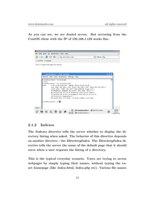 www.dedoimedo.com                                    all rights reserved


As you can see, we are denied access. But accessing from the
CentOS client with the IP of 192.168.1.129 works ﬁne.




3.1.2   Indexes
The Indexes directive tells the server whether to display the di-
rectory listing when asked. The behavior of this directive depends
on another directive - the DirectoryIndex. The DirectoryIndex di-
rective tells the server the name of the default page that it should
serve when a user requests the listing of a directory.

This is the typical everyday scenario. Users are trying to access
webpages by simply typing their names, without typing the ex-
act homepage (like index.html, index.php etc). Various ﬁle names


                                43
 