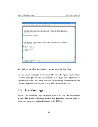 www.dedoimedo.com                                   all rights reserved




We will review this particular example later in this Part.

In the above example, we’ve seen the use of regular expressions
to allow multiple ﬁles to be covered by a single rule. However, a
comparable directive, more suitable for handling multiple ﬁles and
complex regular expressions is the FilesMatch directive.


3.3    Location tags
Again, the Location tags are quite similar to the two mentioned
above. The major diﬀerence is that the Location tags are used to
limit the scope of enclosed directives by URLs.




                                49
 