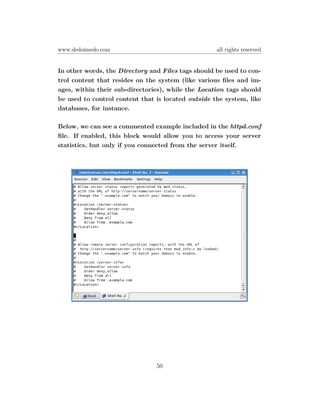 www.dedoimedo.com                                   all rights reserved


In other words, the Directory and Files tags should be used to con-
trol content that resides on the system (like various ﬁles and im-
ages, within their sub-directories), while the Location tags should
be used to control content that is located outside the system, like
databases, for instance.

Below, we can see a commented example included in the httpd.conf
ﬁle. If enabled, this block would allow you to access your server
statistics, but only if you connected from the server itself.




                                50
 