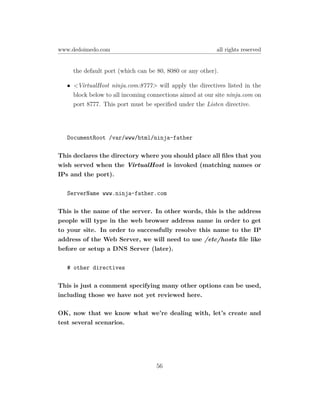 www.dedoimedo.com                                         all rights reserved


     the default port (which can be 80, 8080 or any other).

   • <VirtualHost ninja.com:8777> will apply the directives listed in the
     block below to all incoming connections aimed at our site ninja.com on
     port 8777. This port must be speciﬁed under the Listen directive.




   DocumentRoot /var/www/html/ninja-father

This declares the directory where you should place all ﬁles that you
wish served when the VirtualHost is invoked (matching names or
IPs and the port).

   ServerName www.ninja-father.com

This is the name of the server. In other words, this is the address
people will type in the web browser address name in order to get
to your site. In order to successfully resolve this name to the IP
address of the Web Server, we will need to use /etc/hosts ﬁle like
before or setup a DNS Server (later).

   # other directives

This is just a comment specifying many other options can be used,
including those we have not yet reviewed here.

OK, now that we know what we’re dealing with, let’s create and
test several scenarios.




                                    56
 