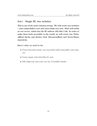 www.dedoimedo.com                                        all rights reserved


3.6.1   Single IP, two websites
This is one of the most common setups. We will create two websites
- www.ninja-father.com and www.ninja-son.com. Both will reside
on our server, which has the IP address 192.168.1.128. In order to
make them both accessible to the world, we will create two Virtu-
alHost blocks and declare their DocumentRoot and ServerName
separately.

Here’s what we need to do:

  • Create directories inside /var/www/html called ninja-father and ninja-
    son.

  • Create simple index.html ﬁles for each.

  • Edit httpd.conf and create our two VirtualHost blocks.




                                   57
 