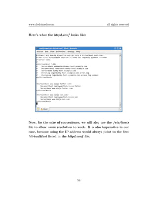 www.dedoimedo.com                                  all rights reserved


Here’s what the httpd.conf looks like:




Now, for the sake of convenience, we will also use the /etc/hosts
ﬁle to allow name resolution to work. It is also imperative in our
case, because using the IP address would always point to the ﬁrst
VirtualHost listed in the httpd.conf ﬁle.




                                58
 