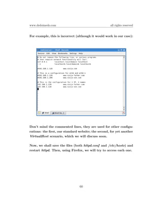 www.dedoimedo.com                                    all rights reserved


For example, this is incorrect (although it would work in our case):




Don’t mind the commented lines, they are used for other conﬁgu-
rations: the ﬁrst, our standard website; the second, for yet another
VirtualHost scenario, which we will discuss soon.

Now, we shall save the ﬁles (both httpd.conf and /etc/hosts) and
restart httpd. Then, using Firefox, we will try to access each one.




                                60
 