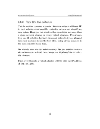 www.dedoimedo.com                                    all rights reserved


3.6.2   Two IPs, two websites
This is another common scenario. You can assign a diﬀerent IP
to each website, avoid possible resolution mixups and simplifying
your setup. However, this requires that you either use more than
a single network adapter or create virtual adapters. If you have,
let’s say 14 websites, having 14 physical network devices plugged
into your machines is not the best idea. Using virtual adapters is
the most sensible choice here.

We already have our two websites ready. We just need to create a
virtual network card and then change the httpd.conf ﬁle to reﬂect
the changes.

First, we will create a virtual adapter (eth0:1) with the IP address
of 192.168.1.200.




                                63
 