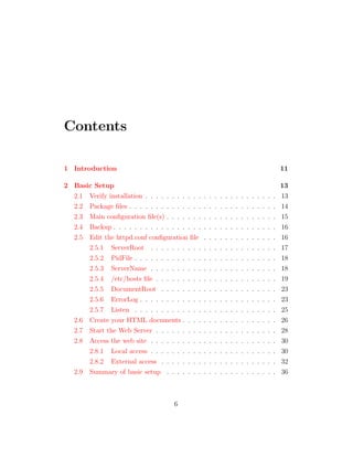 Contents

1 Introduction                                                                                            11

2 Basic Setup                                                                                             13
  2.1 Verify installation . . . . . . . . . . .   .   .   .   .   .   .   .   .   .   .   .   .   .   .   13
  2.2 Package ﬁles . . . . . . . . . . . . . .    .   .   .   .   .   .   .   .   .   .   .   .   .   .   14
  2.3 Main conﬁguration ﬁle(s) . . . . . . .      .   .   .   .   .   .   .   .   .   .   .   .   .   .   15
  2.4 Backup . . . . . . . . . . . . . . . . .    .   .   .   .   .   .   .   .   .   .   .   .   .   .   16
  2.5 Edit the httpd.conf conﬁguration ﬁle        .   .   .   .   .   .   .   .   .   .   .   .   .   .   16
      2.5.1 ServerRoot . . . . . . . . . .        .   .   .   .   .   .   .   .   .   .   .   .   .   .   17
      2.5.2 PidFile . . . . . . . . . . . . .     .   .   .   .   .   .   .   .   .   .   .   .   .   .   18
      2.5.3 ServerName . . . . . . . . . .        .   .   .   .   .   .   .   .   .   .   .   .   .   .   18
      2.5.4 /etc/hosts ﬁle . . . . . . . . .      .   .   .   .   .   .   .   .   .   .   .   .   .   .   19
      2.5.5 DocumentRoot . . . . . . . .          .   .   .   .   .   .   .   .   .   .   .   .   .   .   23
      2.5.6 ErrorLog . . . . . . . . . . . .      .   .   .   .   .   .   .   .   .   .   .   .   .   .   23
      2.5.7 Listen . . . . . . . . . . . . .      .   .   .   .   .   .   .   .   .   .   .   .   .   .   25
  2.6 Create your HTML documents . . . .          .   .   .   .   .   .   .   .   .   .   .   .   .   .   26
  2.7 Start the Web Server . . . . . . . . .      .   .   .   .   .   .   .   .   .   .   .   .   .   .   28
  2.8 Access the web site . . . . . . . . . .     .   .   .   .   .   .   .   .   .   .   .   .   .   .   30
      2.8.1 Local access . . . . . . . . . .      .   .   .   .   .   .   .   .   .   .   .   .   .   .   30
      2.8.2 External access . . . . . . . .       .   .   .   .   .   .   .   .   .   .   .   .   .   .   32
  2.9 Summary of basic setup . . . . . . .        .   .   .   .   .   .   .   .   .   .   .   .   .   .   36



                                     6
 