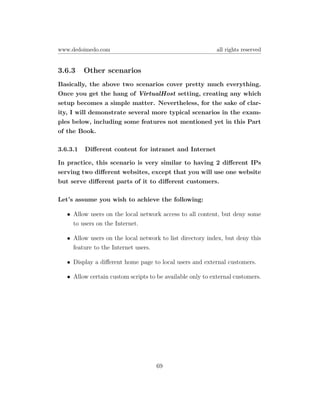 www.dedoimedo.com                                           all rights reserved


3.6.3     Other scenarios
Basically, the above two scenarios cover pretty much everything.
Once you get the hang of VirtualHost setting, creating any which
setup becomes a simple matter. Nevertheless, for the sake of clar-
ity, I will demonstrate several more typical scenarios in the exam-
ples below, including some features not mentioned yet in this Part
of the Book.

3.6.3.1   Diﬀerent content for intranet and Internet

In practice, this scenario is very similar to having 2 diﬀerent IPs
serving two diﬀerent websites, except that you will use one website
but serve diﬀerent parts of it to diﬀerent customers.

Let’s assume you wish to achieve the following:

   • Allow users on the local network access to all content, but deny some
     to users on the Internet.

   • Allow users on the local network to list directory index, but deny this
     feature to the Internet users.

   • Display a diﬀerent home page to local users and external customers.

   • Allow certain custom scripts to be available only to external customers.




                                     69
 