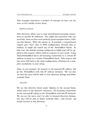 www.dedoimedo.com                                    all rights reserved


This examples introduces a number of concepts we have not yet
seen, so let’s brieﬂy review them:

   NameVirtualHost

This directory allows you to map named-based incoming connec-
tions to speciﬁc IP addresses. You might ask yourselves why you
need this, when we have seen perfectly good examples before, with-
out this feature. Well, the answer is: if somehow a named-based
request gets “lost” (due to DNS conﬁguration, ﬁrewall rules or
similar), it might not match any of the VirtualHost blocks. In
that case, the default settings conﬁgured in httpd.conf will be ap-
plied to this request, which could be contrary to your needs. Using
NameVirtualHost forces all incoming connections to a certain IP
address to point to a certain VirtualHost block. This request will
also never fall back to the main conﬁguration, allowing you a com-
plete modularity in your setup.

Thus, in our example, all requests to the internal IP address will
go the VirtualHost with this IP address declared. We can also
see that the users will be able to view directory listings and follow
symbolic links.

   +ExecCGI

We see this directive listed under Options in the second block,
which refers to the Internet customers. All incoming connections
on the external IP will go to the VirtualHost with this IP declared.
We can see the users won’t be able to demand directory listings,
but they will be able to follow symbolic links - and execute .cgi
scripts located in this directory.

                                 71
 