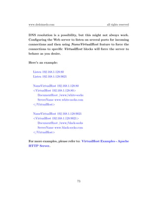 www.dedoimedo.com                                  all rights reserved


DNS resolution is a possibility, but this might not always work.
Conﬁguring the Web server to listen on several ports for incoming
connections and then using NameVirtualHost feature to force the
connections to speciﬁc VirtualHost blocks will force the server to
behave as you desire.

Here’s an example:

  Listen 192.168.1.128:80
  Listen 192.168.1.128:9021

  NameVirtualHost 192.168.1.128:80
  <VirtualHost 192.168.1.128:80>
    DocumentRoot /www/white-socks
    ServerName www.white-socks.com
  </VirtualHost>

  NameVirtualHost 192.168.1.128:9021
  <VirtualHost 192.168.1.128:9021>
    DocumentRoot /www/black-socks
    ServerName www.black-socks.com
  </VirtualHost>

For more examples, please refer to: VirtualHost Examples - Apache
HTTP Server.




                                73
 