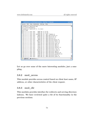 www.dedoimedo.com                                   all rights reserved




Let us go over some of the more interesting modules, just a sam-
pling.


3.8.2   mod_access
This module provides access control based on client host name, IP
address, or other characteristics of the client request.


3.8.3   mod_dir
This modules provides interface for redirects and serving directory
indexes. We have reviewed quite a bit of its functionality in the
previous sections.




                                78
 