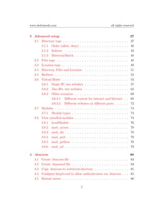www.dedoimedo.com                                             all rights reserved


3 Advanced setup                                                                      37
  3.1 Directory tags . . . . . . . . . . . . . . . . . . . . . . . . .        .   .   37
      3.1.1 Order (allow, deny) . . . . . . . . . . . . . . . . . .           .   .   40
      3.1.2 Indexes . . . . . . . . . . . . . . . . . . . . . . . .           .   .   43
      3.1.3 DirectoryMatch . . . . . . . . . . . . . . . . . . . .            .   .   48
  3.2 Files tags . . . . . . . . . . . . . . . . . . . . . . . . . . .        .   .   48
  3.3 Location tags . . . . . . . . . . . . . . . . . . . . . . . . .         .   .   49
  3.4 Directory, Files and Location . . . . . . . . . . . . . . . .           .   .   51
  3.5 Redirect . . . . . . . . . . . . . . . . . . . . . . . . . . . .        .   .   52
  3.6 Virtual Hosts . . . . . . . . . . . . . . . . . . . . . . . . .         .   .   54
      3.6.1 Single IP, two websites . . . . . . . . . . . . . . . .           .   .   57
      3.6.2 Two IPs, two websites . . . . . . . . . . . . . . . .             .   .   63
      3.6.3 Other scenarios . . . . . . . . . . . . . . . . . . . .           .   .   69
              3.6.3.1 Diﬀerent content for intranet and Internet              .   .   69
              3.6.3.2 Diﬀerent websites on diﬀerent ports . . . .             .   .   72
  3.7 Modules . . . . . . . . . . . . . . . . . . . . . . . . . . . .         .   .   74
      3.7.1 Module types . . . . . . . . . . . . . . . . . . . . .            .   .   74
  3.8 View installed modules . . . . . . . . . . . . . . . . . . . .          .   .   74
      3.8.1 LoadModule . . . . . . . . . . . . . . . . . . . . . .            .   .   76
      3.8.2 mod_access . . . . . . . . . . . . . . . . . . . . . .            .   .   78
      3.8.3 mod_dir . . . . . . . . . . . . . . . . . . . . . . . .           .   .   78
      3.8.4 mod_perl . . . . . . . . . . . . . . . . . . . . . . .            .   .   79
      3.8.5 mod_python . . . . . . . . . . . . . . . . . . . . .              .   .   79
      3.8.6 mod_ssl . . . . . . . . . . . . . . . . . . . . . . . .           .   .   79

4 .htaccess                                                                           80
  4.1 Create .htaccess ﬁle . . . . . . . . . . . . . . . .    . . . . .   .   .   .   83
  4.2 Create .htpasswd ﬁle . . . . . . . . . . . . . . .      . . . . .   .   .   .   83
  4.3 Copy .htaccess to restricted directory . . . . . .      . . . . .   .   .   .   85
  4.4 Conﬁgure httpd.conf to allow authentication via        .htaccess    .   .   .   85
  4.5 Restart server . . . . . . . . . . . . . . . . . . .    . . . . .   .   .   .   86

                                      7
 