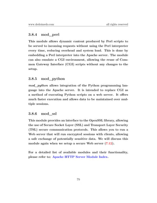 www.dedoimedo.com                                   all rights reserved


3.8.4   mod_perl
This module allows dynamic content produced by Perl scripts to
be served to incoming requests without using the Perl interpreter
every time, reducing overhead and system load. This is done by
embedding a Perl interpreter into the Apache server. The module
can also emulate a CGI environment, allowing the reuse of Com-
mon Gateway Interface (CGI) scripts without any changes to the
setup.


3.8.5   mod_python
mod_python allows integration of the Python programming lan-
guage into the Apache server. It is intended to replace CGI as
a method of executing Python scripts on a web server. It oﬀers
much faster execution and allows data to be maintained over mul-
tiple sessions.


3.8.6   mod_ssl
This module provides an interface to the OpenSSL library, allowing
the use of Secure Socket Layer (SSL) and Transport Layer Security
(TSL) secure communication protocols. This allows you to run a
Web server that will run encrypted sessions with clients, allowing
a safe exchange of potentially sensitive data. We will discuss this
module again when we setup a secure Web server (7.12).

For a detailed list of available modules and their functionality,
please refer to: Apache HTTP Server Module Index.




                                79
 
