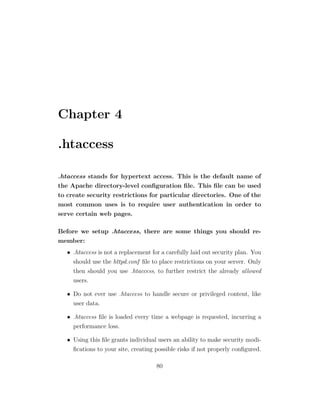 Chapter 4

.htaccess

.htaccess stands for hypertext access. This is the default name of
the Apache directory-level conﬁguration ﬁle. This ﬁle can be used
to create security restrictions for particular directories. One of the
most common uses is to require user authentication in order to
serve certain web pages.

Before we setup .htaccess, there are some things you should re-
member:
   • .htaccess is not a replacement for a carefully laid out security plan. You
     should use the httpd.conf ﬁle to place restrictions on your server. Only
     then should you use .htaccess, to further restrict the already allowed
     users.

   • Do not ever use .htaccess to handle secure or privileged content, like
     user data.

   • .htaccess ﬁle is loaded every time a webpage is requested, incurring a
     performance loss.

   • Using this ﬁle grants individual users an ability to make security modi-
     ﬁcations to your site, creating possible risks if not properly conﬁgured.

                                      80
 