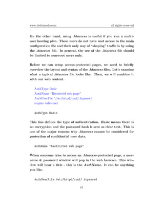 www.dedoimedo.com                                   all rights reserved


On the other hand, using .htaccess is useful if you run a multi-
user hosting plan. These users do not have root access to the main
conﬁguration ﬁle and their only way of “shaping” traﬃc is by using
the .htaccess ﬁle. In general, the use of the .htaccess ﬁle should
be limited to non-root users only.

Before we can setup access-protected pages, we need to brieﬂy
overview the layout and syntax of the .htaccess ﬁles. Let’s examine
what a typical .htaccess ﬁle looks like. Then, we will combine it
with our web content.

   AuthType Basic
   AuthName “Restricted web page”
   AuthUserFile “/etc/httpd/conf/.htpasswd
   require valid-user

   AuthType Basic

This line deﬁnes the type of authentication. Basic means there is
no encryption and the password hash is sent as clear text. This is
one of the major reasons why .htaccess cannot be considered for
protection of conﬁdential user data.

   AuthName "Restricted web page"

When someone tries to access an .htaccess-protected page, a user-
name & password window will pop in the web browser. This win-
dow will bear a title - this is the AuthName. It can be anything
you like.

   AuthUserFile /etc/httpd/conf/.htpasswd

                                 81
 