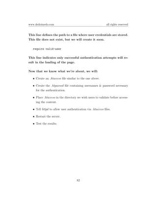 www.dedoimedo.com                                           all rights reserved


This line deﬁnes the path to a ﬁle where user credentials are stored.
This ﬁle does not exist, but we will create it soon.

   require valid-user

This line indicates only successful authentication attempts will re-
sult in the loading of the page.

Now that we know what we’re about, we will:

   • Create an .htaccess ﬁle similar to the one above.

   • Create the .htpasswd ﬁle containing usernames & password necessary
     for the authentication.

   • Place .htaccess in the directory we wish users to validate before access-
     ing the content.

   • Tell httpd to allow user authentication via .htaccess ﬁles.

   • Restart the server.

   • Test the results.




                                     82
 