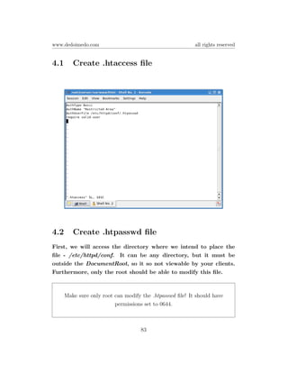 www.dedoimedo.com                                         all rights reserved


4.1      Create .htaccess ﬁle




4.2      Create .htpasswd ﬁle
First, we will access the directory where we intend to place the
ﬁle - /etc/httpd/conf. It can be any directory, but it must be
outside the DocumentRoot, so it so not viewable by your clients.
Furthermore, only the root should be able to modify this ﬁle.



      Make sure only root can modify the .htpasswd ﬁle! It should have
                          permissions set to 0644.



                                    83
 