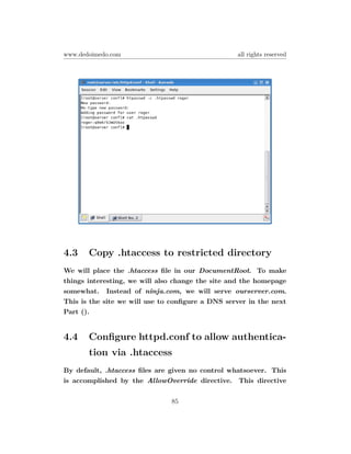 www.dedoimedo.com                                 all rights reserved




4.3    Copy .htaccess to restricted directory
We will place the .htaccess ﬁle in our DocumentRoot. To make
things interesting, we will also change the site and the homepage
somewhat. Instead of ninja.com, we will serve ourserver.com.
This is the site we will use to conﬁgure a DNS server in the next
Part ().


4.4    Conﬁgure httpd.conf to allow authentica-
       tion via .htaccess
By default, .htaccess ﬁles are given no control whatsoever. This
is accomplished by the AllowOverride directive. This directive


                               85
 