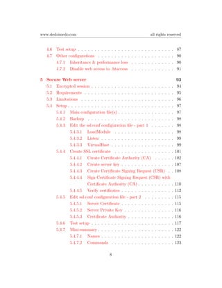 www.dedoimedo.com                                                             all rights reserved


   4.6   Test setup . . . . . . . . . . . . . . . .   .   .   .   .   .   .   .   .   .   .   .   .   .   87
   4.7   Other conﬁgurations . . . . . . . . . .      .   .   .   .   .   .   .   .   .   .   .   .   .   90
         4.7.1 Inheritance & performance loss         .   .   .   .   .   .   .   .   .   .   .   .   .   90
         4.7.2 Disable web access to .htaccess        .   .   .   .   .   .   .   .   .   .   .   .   .   91

5 Secure Web server                                                                                        93
  5.1 Encrypted session . . . . . . . . . . . . . . . . . . . . . . . .                               .    94
  5.2 Requirements . . . . . . . . . . . . . . . . . . . . . . . . . .                                .    95
  5.3 Limitations . . . . . . . . . . . . . . . . . . . . . . . . . . .                               .    96
  5.4 Setup . . . . . . . . . . . . . . . . . . . . . . . . . . . . . . .                             .    97
      5.4.1 Main conﬁguration ﬁle(s) . . . . . . . . . . . . . . . .                                  .    97
      5.4.2 Backup . . . . . . . . . . . . . . . . . . . . . . . . .                                  .    98
      5.4.3 Edit the ssl.conf conﬁguration ﬁle - part 1 . . . . . .                                   .    98
             5.4.3.1 LoadModule . . . . . . . . . . . . . . . . .                                     .    98
             5.4.3.2 Listen . . . . . . . . . . . . . . . . . . . . .                                 .    99
             5.4.3.3 VirtualHost . . . . . . . . . . . . . . . . . .                                  .    99
      5.4.4 Create SSL certiﬁcate . . . . . . . . . . . . . . . . .                                   .   101
             5.4.4.1 Create Certiﬁcate Authority (CA) . . . . .                                       .   102
             5.4.4.2 Create server key . . . . . . . . . . . . . . .                                  .   107
             5.4.4.3 Create Certiﬁcate Signing Request (CSR) .                                        .   108
             5.4.4.4 Sign Certiﬁcate Signing Request (CSR) with
                        Certiﬁcate Authority (CA) . . . . . . . . . .                                 .   110
             5.4.4.5 Verify certiﬁcates . . . . . . . . . . . . . . .                                 .   112
      5.4.5 Edit ssl.conf conﬁguration ﬁle - part 2 . . . . . . . .                                   .   115
             5.4.5.1 Server Certiﬁcate . . . . . . . . . . . . . . .                                  .   115
             5.4.5.2 Server Private Key . . . . . . . . . . . . . .                                   .   116
             5.4.5.3 Certiﬁcate Authority . . . . . . . . . . . . .                                   .   116
      5.4.6 Test setup . . . . . . . . . . . . . . . . . . . . . . . .                                .   117
      5.4.7 Mini-summary . . . . . . . . . . . . . . . . . . . . . .                                  .   122
             5.4.7.1 Names . . . . . . . . . . . . . . . . . . . . .                                  .   122
             5.4.7.2 Commands . . . . . . . . . . . . . . . . . .                                     .   123

                                       8
 