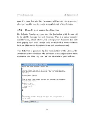 www.dedoimedo.com                                   all rights reserved


even if it does ﬁnd the ﬁle, the server will have to check up every
directory up the tree to create a complete set of restrictions.


4.7.2   Disable web access to .htaccess
By default, Apache prevents any ﬁle beginning with letters .ht
to be visible through the web browser. This is a minor security
consideration, which allows you to keep your .htaccess ﬁles safe
from prying eyes, even though they are located in world-readable
location (DocumentRoot directories and sub-directories).

This behavior is governed by the combination of the AccessFile-
Name and Files directives. We have seen this example earlier when
we review the Files tag; now, we can see them in practical use.




                                91
 