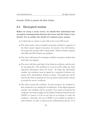 www.dedoimedo.com                                           all rights reserved


Security (TLS) to protect the ﬂow of data.


5.1    Encrypted session
Before we setup a secure server, we should ﬁrst understand how
encrypted communication between the server and the client is con-
ducted. Let us outline the details of a typical secure session:

  • A client tries to connect to port 443 on the secure Web server.

  • The client sends a list of available encryption methods it supports; if
    the client cannot support encryption, for instance very old browsers,
    the connection attempt will be unsuccessful. Modern browsers support
    both SSL and TLS without any problems.

  • The server will choose the strongest available encryption method that
    both sides can support.

  • The server will then send back to the client its certiﬁcate and the pub-
    lic encryption key. The certiﬁcate is a sort of an ID, telling the client
    important information about the server. To make this information
    credible, the certiﬁcate must be signed by a reputable Certiﬁcate Au-
    thority (CA), like EquiFax, Thawte or others. The public key will be
    used by the client to generate its own encryption hash should it choose
    to accept the server’s certiﬁcate.

  • The client receives the certiﬁcate. In most browsers, the certiﬁcate is
    ﬁrst compared to an existing list of authorities. If the digital signature
    matches, the certiﬁcate will be accepted. If no match is found for the
    certiﬁcate, the browser might use the Online Certiﬁcate Status Protocol
    (OCSP) to connect to CAs in real time in an attempt to verify the
    certiﬁcate. Generally, the use of OCSP is not enabled by default in
    most browsers, in order to speed up the authentication process. If no

                                     94
 