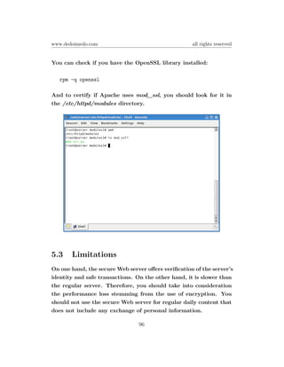 www.dedoimedo.com                                   all rights reserved


You can check if you have the OpenSSL library installed:

   rpm -q openssl

And to certify if Apache uses mod_ssl, you should look for it in
the /etc/httpd/modules directory.




5.3    Limitations
On one hand, the secure Web server oﬀers veriﬁcation of the server’s
identity and safe transactions. On the other hand, it is slower than
the regular server. Therefore, you should take into consideration
the performance loss stemming from the use of encryption. You
should not use the secure Web server for regular daily content that
does not include any exchange of personal information.

                                96
 