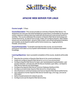 APACHE WEB SERVER FOR LINUX



Course Length: 3 Days

Course Description: This course provides an overview of Apache Web Server. It is
designed to be instructor-led while facilitated at a pace that is comfortable for the group,
using a classroom-delivery learning model with structured and unstructured hands-on
activities. This course addresses the evolution of Apache Web Server technology and
market dominance, as well as how to build, install, and configure Apache. Web-related
issues such as authentication, dynamic Web content, and virtual hosting/administration
are included, as are Apache system performance issues (e.g., logging systems,
firewalls, and proxies).

Course Prerequisites: To benefit most fully from this course, we recommend
participants have taken a Linux System Administration course or possess equivalent
knowledge.


Learning Objectives: Upon successful completion of this course, students will be able
to:
· Describe the evolution of Apache Web Server to its current architecture.
· Install and configure Apache Web Server to run in a Linux environment.
· Configure Apache Web Server for basic user name/password authentication, user
    access restriction, and security with the Secure Sockets Layer (SSL). List Apache
    Web Server features and advantages.
· Configure the Apache Web Server Common Gateway Interface (CGI).
· Configure and administer Apache Web Server for virtual hosting.
· Use directives to control processes and improve Apache Web Server performance.
· Use methods to monitor Apache Web Server transfer logs, error logs, and server
    information.
· Define firewall solutions for network security.
· Configure and use the Apache Web Server proxy.
 