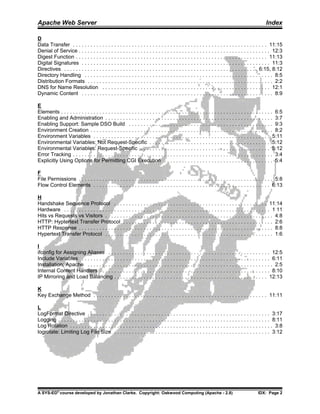 Apache Web Server                                                                                                                                Index

D
Data Transfer . . . . . . . . . . . . . . . . . . . . . . . . . . . . . . . . . . . . . . . . . . . . . . . . . . . . . . . . . . . . . . . . . . 11:15
Denial of Service . . . . . . . . . . . . . . . . . . . . . . . . . . . . . . . . . . . . . . . . . . . . . . . . . . . . . . . . . . . . . . . . . 12:3
Digest Function . . . . . . . . . . . . . . . . . . . . . . . . . . . . . . . . . . . . . . . . . . . . . . . . . . . . . . . . . . . . . . . . . 11:13
Digital Signatures . . . . . . . . . . . . . . . . . . . . . . . . . . . . . . . . . . . . . . . . . . . . . . . . . . . . . . . . . . . . . . . . 11:3
Directives . . . . . . . . . . . . . . . . . . . . . . . . . . . . . . . . . . . . . . . . . . . . . . . . . . . . . . . . . . . . . . . . . . 6:15, 8:12
Directory Handling . . . . . . . . . . . . . . . . . . . . . . . . . . . . . . . . . . . . . . . . . . . . . . . . . . . . . . . . . . . . . . . . 8:5
Distribution Formats . . . . . . . . . . . . . . . . . . . . . . . . . . . . . . . . . . . . . . . . . . . . . . . . . . . . . . . . . . . . . . . 2:2
DNS for Name Resolution . . . . . . . . . . . . . . . . . . . . . . . . . . . . . . . . . . . . . . . . . . . . . . . . . . . . . . . . . 12:1
Dynamic Content . . . . . . . . . . . . . . . . . . . . . . . . . . . . . . . . . . . . . . . . . . . . . . . . . . . . . . . . . . . . . . . . . 8:9

E
Elements . . . . . . . . . . . . . . . . . . . . . . . . . . . . . . . . . . . . . . . . . . . . . . . . . . . . . . . . . . . . . . . . . . . . . . . . 6:5
Enabling and Administration . . . . . . . . . . . . . . . . . . . . . . . . . . . . . . . . . . . . . . . . . . . . . . . . . . . . . . . . . 3:7
Enabling Support: Sample DSO Build . . . . . . . . . . . . . . . . . . . . . . . . . . . . . . . . . . . . . . . . . . . . . . . . . 9:3
Environment Creation . . . . . . . . . . . . . . . . . . . . . . . . . . . . . . . . . . . . . . . . . . . . . . . . . . . . . . . . . . . . . . 8:2
Environment Variables . . . . . . . . . . . . . . . . . . . . . . . . . . . . . . . . . . . . . . . . . . . . . . . . . . . . . . . . . . . . 5:11
Environmental Variables: Not Request-Specific . . . . . . . . . . . . . . . . . . . . . . . . . . . . . . . . . . . . . . . . . 5:12
Environmental Variables: Request-Specific . . . . . . . . . . . . . . . . . . . . . . . . . . . . . . . . . . . . . . . . . . . . 5:12
Error Tracking . . . . . . . . . . . . . . . . . . . . . . . . . . . . . . . . . . . . . . . . . . . . . . . . . . . . . . . . . . . . . . . . . . . . 3:4
Explicitly Using Options for Permitting CGI Execution . . . . . . . . . . . . . . . . . . . . . . . . . . . . . . . . . . . . . 5:4

F
File Permissions . . . . . . . . . . . . . . . . . . . . . . . . . . . . . . . . . . . . . . . . . . . . . . . . . . . . . . . . . . . . . . . . . . 5:8
Flow Control Elements . . . . . . . . . . . . . . . . . . . . . . . . . . . . . . . . . . . . . . . . . . . . . . . . . . . . . . . . . . . . 6:13

H
Handshake Sequence Protocol . . . . . . . . . . . . . . . . . . . . . . . . . . . . . . . . . . . . . . . . . . . . . . . . . . . . 11:14
Hardware . . . . . . . . . . . . . . . . . . . . . . . . . . . . . . . . . . . . . . . . . . . . . . . . . . . . . . . . . . . . . . . . . . . . . . 1 11
Hits vs Requests vs Visitors . . . . . . . . . . . . . . . . . . . . . . . . . . . . . . . . . . . . . . . . . . . . . . . . . . . . . . . . . 4:8
HTTP: Hyptertext Transfer Protocol . . . . . . . . . . . . . . . . . . . . . . . . . . . . . . . . . . . . . . . . . . . . . . . . . . . 2:6
HTTP Response . . . . . . . . . . . . . . . . . . . . . . . . . . . . . . . . . . . . . . . . . . . . . . . . . . . . . . . . . . . . . . . . . . 8:8
Hypertext Transfer Protocol . . . . . . . . . . . . . . . . . . . . . . . . . . . . . . . . . . . . . . . . . . . . . . . . . . . . . . . . . 1:6

I
ifconfig for Assigning Aliases . . . . . . . . . . . . . . . . . . . . . . . . . . . . . . . . . . . . . . . . . . . . . . . . . . . . . . . 12:5
Include Variables . . . . . . . . . . . . . . . . . . . . . . . . . . . . . . . . . . . . . . . . . . . . . . . . . . . . . . . . . . . . . . . . 6:11
Installation: Apache . . . . . . . . . . . . . . . . . . . . . . . . . . . . . . . . . . . . . . . . . . . . . . . . . . . . . . . . . . . . . . . 2:5
Internal Content Handlers . . . . . . . . . . . . . . . . . . . . . . . . . . . . . . . . . . . . . . . . . . . . . . . . . . . . . . . . . . 8:10
IP Mirroring and Load Balancing . . . . . . . . . . . . . . . . . . . . . . . . . . . . . . . . . . . . . . . . . . . . . . . . . . . . 12:13

K
Key Exchange Method . . . . . . . . . . . . . . . . . . . . . . . . . . . . . . . . . . . . . . . . . . . . . . . . . . . . . . . . . . . 11:11

L
LogFormat Directive . . . . . . . . . . . . . . . . . . . . . . . . . . . . . . . . . . . . . . . . . . . . . . . . . . . . . . . . . . . . . . 3:17
Logging . . . . . . . . . . . . . . . . . . . . . . . . . . . . . . . . . . . . . . . . . . . . . . . . . . . . . . . . . . . . . . . . . . . . . . . . 8:11
Log Rotation . . . . . . . . . . . . . . . . . . . . . . . . . . . . . . . . . . . . . . . . . . . . . . . . . . . . . . . . . . . . . . . . . . . . . 3:8
logrotate: Limiting Log File Size . . . . . . . . . . . . . . . . . . . . . . . . . . . . . . . . . . . . . . . . . . . . . . . . . . . . . 3:12




A SYS-ED® course developed by Jonathan Clarke. Copyright: Oakwood Computing (Apache - 2.8)                                                  IDX: Page 2
 