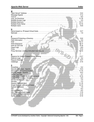 Apache Web Server                                                                                                                                   Index

M
"Main Server" Address . . . . . . . . . . . . . . . . . . . . . . . . . . . . . . . . . . . . . . . . . . . . . . . . . . . . . . . . . . . . 12:4
Message Digests . . . . . . . . . . . . . . . . . . . . . . . . . . . . . . . . . . . . . . . . . . . . . . . . . . . . . . . . . . . . . . . . 11:2
mod.so . . . . . . . . . . . . . . . . . . . . . . . . . . . . . . . . . . . . . . . . . . . . . . . . . . . . . . . . . . . . . . . . . . . . . . . . . 9:2
mod_ssl Directives . . . . . . . . . . . . . . . . . . . . . . . . . . . . . . . . . . . . . . . . . . . . . . . . . . . . . . . . . . . . . . 11:16
Multiple Access Logs . . . . . . . . . . . . . . . . . . . . . . . . . . . . . . . . . . . . . . . . . . . . . . . . . . . . . . . . . . . . . . 3:5
Multiple Daemons . . . . . . . . . . . . . . . . . . . . . . . . . . . . . . . . . . . . . . . . . . . . . . . . . . . . . . . . . . . . . . . 12:11
Multiple Hosts Setup . . . . . . . . . . . . . . . . . . . . . . . . . . . . . . . . . . . . . . . . . . . . . . . . . . . . . . . . . . . . . 12:10
Multiple Users . . . . . . . . . . . . . . . . . . . . . . . . . . . . . . . . . . . . . . . . . . . . . . . . . . . . . . . . . . . . . . . . . . . 10:8

N
Name-based vs. IP-based Virtual Hosts . . . . . . . . . . . . . . . . . . . . . . . . . . . . . . . . . . . . . . . . . . . . . . . 12:7
Netmask . . . . . . . . . . . . . . . . . . . . . . . . . . . . . . . . . . . . . . . . . . . . . . . . . . . . . . . . . . . . . . . . . . . . . . . . 1:9

P
Password Protecting a Directory . . . . . . . . . . . . . . . . . . . . . . . . . . . . . . . . . . . . . . . . . . . . . . . . . . . . 10:6
Path Information . . . . . . . . . . . . . . . . . . . . . . . . . . . . . . . . . . . . . . . . . . . . . . . . . . . . . . . . . . . . . . . . . . 5:9
PHP . . . . . . . . . . . . . . . . . . . . . . . . . . . . . . . . . . . . . . . . . . . . . . . . . . . . . . . . . . . . . . . . . . . . . . . . . . 6:17
PHP Extensions . . . . . . . . . . . . . . . . . . . . . . . . . . . . . . . . . . . . . . . . . . . . . . . . . . . . . . . . . . . . . . . . . 6:17
PHP for CGI Use . . . . . . . . . . . . . . . . . . . . . . . . . . . . . . . . . . . . . . . . . . . . . . . . . . . . . . . . . . . . . . . . 6:18
Piped Logs . . . . . . . . . . . . . . . . . . . . . . . . . . . . . . . . . . . . . . . . . . . . . . . . . . . . . . . . . . . . . . . . . . . . . . 3:9
Ports . . . . . . . . . . . . . . . . . . . . . . . . . . . . . . . . . . . . . . . . . . . . . . . . . . . . . . . . . . . . . . . . . . . . . . . . . . 1 10
Proxy Services: Limiting Untrusted User Access . . . . . . . . . . . . . . . . . . . . . . . . . . . . . . . . . . . . . . . 12:14

R
Reasons for Using IP-based Virtual Hosting . . . . . . . . . . . . . . . . . . . . . . . . . . . . . . . . . . . . . . . . . . . . 12:7
Referrer Logs . . . . . . . . . . . . . . . . . . . . . . . . . . . . . . . . . . . . . . . . . . . . . . . . . . . . . . . . . . . . . . . . . . . . 3:2
Require Directive . . . . . . . . . . . . . . . . . . . . . . . . . . . . . . . . . . . . . . . . . . . . . . . . . . . . . . . . . . . . . . . . 10:7
rotatelogs . . . . . . . . . . . . . . . . . . . . . . . . . . . . . . . . . . . . . . . . . . . . . . . . . . . . . . . . . . . . . . . . . . . . . . 3:10

S
ScriptAlias . . . . . . . . . . . . . . . . . . . . . . . . . . . . . . . . . . . . . . . . . . . . . . . . . . . . . . . . . . . . . . . . . . . . . . . 5:2
Security Directives - Apache . . . . . . . . . . . . . . . . . . . . . . . . . . . . . . . . . . . . . . . . . . . . . . . . . . . . . . . . 10:3
Securing HTTP Communication . . . . . . . . . . . . . . . . . . . . . . . . . . . . . . . . . . . . . . . . . . . . . . . . . . . . 11:15
Security Model - Apache . . . . . . . . . . . . . . . . . . . . . . . . . . . . . . . . . . . . . . . . . . . . . . . . . . . . . . . . . . . 10:2
Server Log Files . . . . . . . . . . . . . . . . . . . . . . . . . . . . . . . . . . . . . . . . . . . . . . . . . . . . . . . . . . . . . . . . . . 3:1
Server Side Includes for ErrorDocuments . . . . . . . . . . . . . . . . . . . . . . . . . . . . . . . . . . . . . . . . . . . . . 6:15
Server-Side Includes - Enabling . . . . . . . . . . . . . . . . . . . . . . . . . . . . . . . . . . . . . . . . . . . . . . . . . . . . . . 6:4
Servlet Advantages . . . . . . . . . . . . . . . . . . . . . . . . . . . . . . . . . . . . . . . . . . . . . . . . . . . . . . . . . . . . . . . . 7:4
Servlets . . . . . . . . . . . . . . . . . . . . . . . . . . . . . . . . . . . . . . . . . . . . . . . . . . . . . . . . . . . . . . . . . . . . . . . . . 7:2
Session Establishment . . . . . . . . . . . . . . . . . . . . . . . . . . . . . . . . . . . . . . . . . . . . . . . . . . . . . . . . . . . 11:10
Single Daemon with Virtual Hosts . . . . . . . . . . . . . . . . . . . . . . . . . . . . . . . . . . . . . . . . . . . . . . . . . . . 12:12
Special Addresses . . . . . . . . . . . . . . . . . . . . . . . . . . . . . . . . . . . . . . . . . . . . . . . . . . . . . . . . . . . . . . . . 1:8
SSI . . . . . . . . . . . . . . . . . . . . . . . . . . . . . . . . . . . . . . . . . . . . . . . . . . . . . . . . . . . . . . . . . . . . . . . . . . . . 6:2
SSI and Security . . . . . . . . . . . . . . . . . . . . . . . . . . . . . . . . . . . . . . . . . . . . . . . . . . . . . . . . . . . . . . . . . 6:2
SSL: Secure Sockets Layer . . . . . . . . . . . . . . . . . . . . . . . . . . . . . . . . . . . . . . . . . . . . . . . . . . . . . . . . 11:9
STDIN and STDOUT . . . . . . . . . . . . . . . . . . . . . . . . . . . . . . . . . . . . . . . . . . . . . . . . . . . . . . . . . . . . . 5:15
Syntax Errors . . . . . . . . . . . . . . . . . . . . . . . . . . . . . . . . . . . . . . . . . . . . . . . . . . . . . . . . . . . . . . . . . . . 5:10




A SYS-ED® course developed by Jonathan Clarke. Copyright: Oakwood Computing (Apache - 2.8)                                                     IDX: Page 3
 