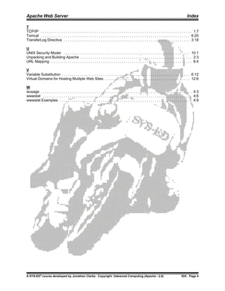 Apache Web Server                                                                                                                                Index

T
TCP/IP . . . . . . . . . . . . . . . . . . . . . . . . . . . . . . . . . . . . . . . . . . . . . . . . . . . . . . . . . . . . . . . . . . . . . . . . . 1:7
Tomcat . . . . . . . . . . . . . . . . . . . . . . . . . . . . . . . . . . . . . . . . . . . . . . . . . . . . . . . . . . . . . . . . . . . . . . . . 6:20
TransferLog Directive . . . . . . . . . . . . . . . . . . . . . . . . . . . . . . . . . . . . . . . . . . . . . . . . . . . . . . . . . . . . . 3:18

U
UNIX Security Model . . . . . . . . . . . . . . . . . . . . . . . . . . . . . . . . . . . . . . . . . . . . . . . . . . . . . . . . . . . . . 10:1
Unpacking and Building Apache . . . . . . . . . . . . . . . . . . . . . . . . . . . . . . . . . . . . . . . . . . . . . . . . . . . . . . 2:3
URL Mapping . . . . . . . . . . . . . . . . . . . . . . . . . . . . . . . . . . . . . . . . . . . . . . . . . . . . . . . . . . . . . . . . . . . . 8:4

V
Variable Substitution . . . . . . . . . . . . . . . . . . . . . . . . . . . . . . . . . . . . . . . . . . . . . . . . . . . . . . . . . . . . . . 6:12
Virtual Domains for Hosting Multiple Web Sites . . . . . . . . . . . . . . . . . . . . . . . . . . . . . . . . . . . . . . . . . 12:6

W
wusage . . . . . . . . . . . . . . . . . . . . . . . . . . . . . . . . . . . . . . . . . . . . . . . . . . . . . . . . . . . . . . . . . . . . . . . . . 4:3
wwwstat . . . . . . . . . . . . . . . . . . . . . . . . . . . . . . . . . . . . . . . . . . . . . . . . . . . . . . . . . . . . . . . . . . . . . . . . 4:6
wwwstat Examples . . . . . . . . . . . . . . . . . . . . . . . . . . . . . . . . . . . . . . . . . . . . . . . . . . . . . . . . . . . . . . . . 4:9




A SYS-ED® course developed by Jonathan Clarke. Copyright: Oakwood Computing (Apache - 2.8)                                                  IDX: Page 4
 