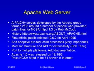 Apache Web Server
• A PAtCHy server: developed by the Apache group
  formed 2/95 around a number of people who provided
  patch files for NCSA httpd 1.3 by Rob McCool.
• History-http://www.apache.org/ABOUT_APACHE.html
• First official public release (0.6.2) in April 1995
• Add adaptive pre-fork child processes (very important!).
• Modular structure and API for extensibility (Bob Thau)
• Port to multiple platforms. Add documentation.
• Apache 1.0 was released on 12/1/95.
  Pass NCSA httpd to be #1 server in Internet.

4/2/2010               C. Edward Chow          CS401 Page 1
 