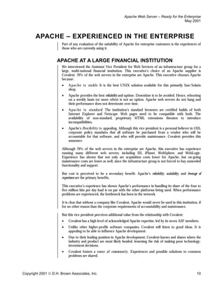 Apache Web Server – Ready for the Enterprise
                                                                                                      May 2001



       APACHE – EXPERIENCED IN THE ENTERPRISE
                       Part of any evaluation of the suitability of Apache for enterprise customers is the experiences of
                       those who are currently using it.


                    APACHE AT A LARGE FINANCIAL INSTITUTION
                       We interviewed the Assistant Vice President for Web Services of an infrastructure group for a
                       large, multi-national financial institution. This executive’s choice of an Apache supplier is
                       Covalent. 70% of the web servers in the enterprise are Apache. This executive chooses Apache
                       because:
                       •   A pac he i s sta bl e. It is the best UNIX solution available for this primarily Sun/Solaris
                           shop.
                       •   Apache provides the best reliability and uptime. Downtime is to be avoided. Hence, rebooting
                           on a weekly basis (or more often) is not an option. Apache web servers do not hang and
                           their performance does not deteriorate over time.
                       •   A pac he i s sta nd ard . The institution’s standard browsers are certified builds of both
                           Internet Explorer and Netscape. Web pages need to be compatible with both. The
                           availability of non-standard, proprietary HTML extensions threaten to introduce
                           incompatibilities.
                       •   Apache’s fl ex ib il ity i s appealing. Although this vice president is a personal believer in OSS,
                           corporate policy mandates that all software be purchased from a vendor who will be
                           accountable for that software, and who will provide maintenance. Covalent provides this
                           assurance.

                       Although 70% of the web servers in the enterprise are Apache, this executive has experience
                       running many different web servers, including IIS, iPlanet, WebSphere, and WebLogic.
                       Experience has shown that not only are acquisition costs lower for Apache, but on-going
                       maintenance costs are lower as well, since the infrastructure group is not forced to buy unneeded
                       functionality and support.

                       But cost is perceived to be a secondary benefit. Apache’s reliability, scalability, and leverage of
                       experience are the primary benefits.

                       This executive’s experience has shown Apache’s performance in handling its share of the four to
                       five million hits per day load is on par with the other platforms being used. When performance
                       problems are experienced, the bottleneck has been in the network.

                       It is clear that without a company like Covalent, Apache would never be used in this institution, if
                       for no other reason than the corporate requirements of accountability and maintenance.

                       But this vice president perceives additional value from the relationship with Covalent:
                       •   Covalent has a high level of acknowledged Apache expertise, led by its seven ASF members.
                       •   Unlike other higher-profile software companies, Covalent will listen to good ideas. It is
                           appealing to be able to influence Apache development.
                       •   Due to their leading position in Apache development, Covalent knows and shares where the
                           industry and product are most likely headed, lessening the risk of making poor technology-
                           investment decisions.
                       •   Covalent fosters a s en s e o f c om m u nity . Experiences and possible solutions to common
                           problems are shared.



Copyright 2001  D.H. Brown Associates, Inc.                                                                              10
 