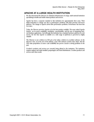 Apache Web Server – Ready for the Enterprise
                                                                                                     May 2001

                    APACHE AT A LARGE HEALTH INSTITUTION
                       We also interviewed the Director of e-Business Infrastructure of a large, multi-national institution
                       specializing in health and health-related products and services.

                       Apache has been a corporate standard at this institution for approximately three years. Their
                       initial motivation to change was due to performance problems with their previous web-server
                       platform. The change to Apache solved their performance problems. Performance has been fine
                       ever since.

                       Today, the Director perceives Apache to be the best product available. The most valued Apache
                       features are its source availability, modularity, customizability, and the ease of integrating back-
                       end database applications. And although this institution has a standard hardware platform for web
                       servers, the fact that Apache is available on a wide range of platforms is perceived as highly
                       valuable.

                       The Director is not a believer in OSS per se, but rather a believer in excellent software. In the
                       director’s view, as in the rest of the industry, some OSS software is better than others. But the
                       OSS value proposition of source code availability has proven crucial to solving problems in the
                       past.

                       Covalent’s products and services are currently being piloted at the institution. The institution
                       requires support and easily-installed, prepackaged, and tested distributions. Covalent products and
                       services meet these needs.




Copyright 2001  D.H. Brown Associates, Inc.                                                                            11
 