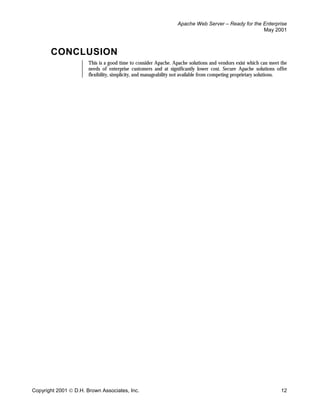 Apache Web Server – Ready for the Enterprise
                                                                                                   May 2001



       CONCLUSION
                       This is a good time to consider Apache. Apache solutions and vendors exist which can meet the
                       needs of enterprise customers and at significantly lower cost. Secure Apache solutions offer
                       flexibility, simplicity, and manageability not available from competing proprietary solutions.




Copyright 2001  D.H. Brown Associates, Inc.                                                                      12
 