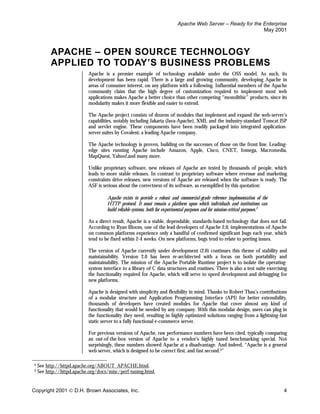 Apache Web Server – Ready for the Enterprise
                                                                                                             May 2001



          APACHE – OPEN SOURCE TECHNOLOGY
          APPLIED TO TODAY’S BUSINESS PROBLEMS
                           Apache is a premier example of technology available under the OSS model. As such, its
                           development has been rapid. There is a large and growing community, developing Apache in
                           areas of consumer interest, on any platform with a following. Influential members of the Apache
                           community claim that the high degree of customization required to implement most web
                           applications makes Apache a better choice than other competing “monolithic” products, since its
                           modularity makes it more flexible and easier to extend.

                           The Apache project consists of dozens of modules that implement and expand the web-server’s
                           capabilities, notably including Jakarta (Java-Apache), XML and the industry-standard Tomcat JSP
                           and servlet engine. These components have been readily packaged into integrated application-
                           server suites by Covalent, a leading Apache company.

                           The Apache technology is proven, building on the successes of those on the front line. Leading-
                           edge sites running Apache include Amazon, Apple, Cisco, CNET, Iomega, Macromedia,
                           MapQuest, Yahoo!,and many more.

                           Unlike proprietary software, new releases of Apache are tested by thousands of people, which
                           leads to more stable releases. In contrast to proprietary software where revenue and marketing
                           constraints drive releases, new versions of Apache are released when the software is ready. The
                           ASF is serious about the correctness of its software, as exemplified by this quotation:

                                    Apache exists to provide a robust and commercial-grade reference implementation of the
                                    HTTP protocol. It must remain a platform upon which individuals and institutions can
                                    build reliable systems, both for experimental purposes and for mission-critical purposes.2

                           As a direct result, Apache is a stable, dependable, standards-based technology that does not fail.
                           According to Ryan Bloom, one of the lead developers of Apache 2.0, implementations of Apache
                           on common platforms experience only a handful of confirmed significant bugs each year, which
                           tend to be fixed within 2-4 weeks. On new platforms, bugs tend to relate to porting issues.

                           The version of Apache currently under development (2.0) continues this theme of stability and
                           maintainability. Version 2.0 has been re-architected with a focus on both portability and
                           maintainability. The mission of the Apache Portable Runtime project is to isolate the operating-
                           system interface to a library of C data structures and routines. There is also a test suite exercising
                           the functionality required for Apache, which will serve to speed development and debugging for
                           new platforms.

                           Apache is designed with simplicity and flexibility in mind. Thanks to Robert Thau’s contributions
                           of a modular structure and Application Programming Interface (API) for better extensibility,
                           thousands of developers have created modules for Apache that cover almost any kind of
                           functionality that would be needed by any company. With this modular design, users can plug in
                           the functionality they need, resulting in highly optimized solutions ranging from a lightning-fast
                           static server to a fully functional e-commerce server.

                           For previous versions of Apache, raw performance numbers have been cited, typically comparing
                           an out-of-the-box version of Apache to a vendor’s highly tuned benchmarking special. Not
                           surprisingly, these numbers showed Apache at a disadvantage. And indeed, “Apache is a general
                           web server, which is designed to be correct first, and fast second.3”

2   See http://httpd.apache.org/ABOUT_APACHE.html.
3   See http://httpd.apache.org/docs/misc/perf-tuning.html.


Copyright 2001  D.H. Brown Associates, Inc.                                                                                     4
 