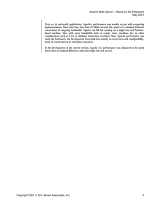 Apache Web Server – Ready for the Enterprise
                                                                                                    May 2001


                       Even so, in real-world applications, Apache’s performance was usually on par with competing
                       implementations. Most sites have less than 10 Mbits/second (the speed of a standard Ethernet
                       connection) of outgoing bandwidth. Apache can fill this running on a single low-end Pentium-
                       based machine. Sites with more bandwidth tend to require more machines due to other
                       considerations such as CGI or database transaction overhead. Since Apache performance was
                       rarely the bottleneck, the development focus had been mostly on correctness and configurability,
                       items of crucial interest to enterprise customers.

                       In the development of the current version, Apache 1.3, performance was enhanced to the point
                       where there is minimal difference with other high-end web servers.




Copyright 2001  D.H. Brown Associates, Inc.                                                                         5
 