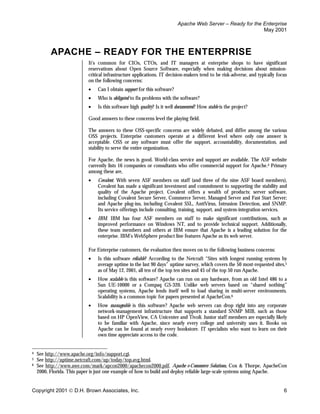 Apache Web Server – Ready for the Enterprise
                                                                                                            May 2001



          APACHE – READY FOR THE ENTERPRISE
                           It’s common for CIOs, CTOs, and IT managers at enterprise shops to have significant
                           reservations about Open Source Software, especially when making decisions about mission-
                           critical infrastructure applications. IT decision-makers tend to be risk-adverse, and typically focus
                           on the following concerns:
                           •    Can I obtain support for this software?
                           •    Who is obligated to fix problems with the software?
                           •    Is this software high quality? Is it well documented? How stable is the project?

                           Good answers to these concerns level the playing field.

                           The answers to these OSS-specific concerns are widely debated, and differ among the various
                           OSS projects. Enterprise customers operate at a different level where only one answer is
                           acceptable. OSS or any software must offer the support, accountability, documentation, and
                           stability to serve the entire organization.

                           For Apache, the news is good. World-class service and support are available. The ASF website
                           currently lists 16 companies or consultants who offer commercial support for Apache.4 Primary
                           among these are,
                           •    Covalent. With seven ASF members on staff (and three of the nine ASF board members),
                                Covalent has made a significant investment and commitment to supporting the stability and
                                quality of the Apache project. Covalent offers a wealth of products: server software,
                                including Covalent Secure Server, Commerce Server, Managed Server and Fast Start Server;
                                and Apache plug-ins, including Covalent SSL, AntiVirus, Intrusion Detection, and SNMP.
                                Its service offerings include consulting, training, support, and system-integration services.
                           •    IBM. IBM has four ASF members on staff to make significant contributions, such as
                                improved performance on Windows NT, and to provide technical support. Additionally,
                                these team members and others at IBM ensure that Apache is a leading solution for the
                                enterprise. IBM’s WebSphere product line features Apache as its web server.

                           For Enterprise customers, the evaluation then moves on to the following business concerns:
                           •    Is this software reliable? According to the Netcraft “Sites with longest running systems by
                                average uptime in the last 90 days” uptime survey, which covers the 50 most-requested sites,5
                                as of May 12, 2001, all ten of the top ten sites and 45 of the top 50 run Apache.
                           •    How scalable is this software? Apache can run on any hardware, from an old Intel 486 to a
                                Sun UE-10000 or a Compaq GS-320. Unlike web servers based on “shared nothing”
                                operating systems, Apache lends itself well to load sharing in multi-server environments.
                                Scalability is a common topic for papers presented at ApacheCon.6
                           •    How manageable is this software? Apache web servers can drop right into any corporate
                                network-management infrastructure that supports a standard SNMP MIB, such as those
                                based on HP OpenView, CA Unicenter and Tivoli. Junior staff members are especially likely
                                to be familiar with Apache, since nearly every college and university uses it. Books on
                                Apache can be found at nearly every bookstore. IT specialists who want to learn on their
                                own time appreciate access to the code.


4   See http://www.apache.org/info/support.cgi.
5   See http://uptime.netcraft.com/up/today/top.avg.html.
6   See http://www.awe.com/mark/apcon2000/apachecon2000.pdf. Apache e-Commerce Solutions, Cox & Thorpe, ApacheCon
    2000, Florida. This paper is just one example of how to build and deploy reliable large-scale systems using Apache.


Copyright 2001  D.H. Brown Associates, Inc.                                                                                  6
 