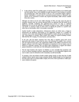 Apache Web Server – Ready for the Enterprise
                                                                                                       May 2001

                       •   Is this software secure? The modular nature of Apache allows problems to be isolated easily
                           and fixed quickly. Source-code availability leverages thousands of users looking at a problem
                           and proposing fixes, rather than having to wait on a few overworked support engineers.
                           Indeed, vulnerability to security holes in unneeded/unwanted features is eliminated, since
                           Apache can be customized to include only required functionality, unlike software available
                           from other vendors.

                       Although cost tends to be the most visible advantage of OSS, cost only comes into play for
                       enterprise customers after the concerns discussed above are addressed. But this benefit can be
                       significant, especially considering that application-server licenses for large or replicated
                       deployments can run into the hundreds of thousands of dollars or more. Apache leverages this
                       cost benefit. A customer’s funds are better spent on tailoring the product to a specific need,
                       rather than on functionality, which is becoming a commodity.

                       Another benefit is vendor independence. Infrastructure choices are critical, since a change in
                       infrastructure has significant repercussions on the applications running on it. Consider the
                       enormous costs to users (and ensuing bad will) generated by vendors who go out of business, or
                       who drop support of a product. Many vendors offer support for Apache including Covalent,
                       IBM, Red Hat, HP, Compaq, VA Linux Systems, and many others.

                       In the past, only the largest customers have been able to negotiate source-code escrow
                       agreements with vendors to assure that the source code will always be available. Now, everyone
                       who uses Apache has the source code continuously available. In the unlikely event that the worst
                       happens, and part or all of the Apache OSS projects are abandoned or do not enhance areas of
                       interest to a particular customer, they can always make arrangements to support and enhance
                       projects themselves, or work with one of the third parties mentioned above.

                       The last major benefit is that Apache, by definition, is more extensible than proprietary web
                       servers, as anyone (including customers, supporting vendors, or even independent engineers who
                       want to make a name for themselves in the community) can add functionality.

                       IT managers, CIOs and architects should consider putting Apache on their short list of viable
                       solutions. Indeed, Apache exists in many enterprises already, usually brought in at the department
                       level first where there are technical skills to deploy web servers. But its potential as a viable open-
                       source solution is far greater.




Copyright 2001  D.H. Brown Associates, Inc.                                                                                7
 