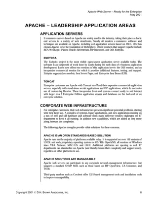 Apache Web Server – Ready for the Enterprise
                                                                                                     May 2001



       APACHE – LEADERSHIP APPLICATION AREAS
                    APPLICATION SERVERS
                       E-commerce servers based on Apache are widely used in the industry, taking their place as back-
                       end servers to a variety of web storefronts. Nearly all modern e-commerce software and
                       techniques are available on Apache, including web-application servers based on J2EE. IBM has
                       chosen Apache to be the foundation of WebSphere. Other products that support Apache include
                       BEA WebLogic, iPlanet, Oracle, Silverstream, HP Bluestone, and OSS Enhydra.


                       ENHYDRA
                       The Enhydra project is the most visible open-source application server available today. The
                       software is an outgrowth of work done by Lutris during the early days of e-business application
                       development. Lutris now offers two versions of this application server: the OSS version, and an
                       inexpensive commercial version for which it provides additional features, testing, and support.
                       Enhydra supports Java servlets, Java Server Pages, and Enterprise Java Beans (EJB).


                       TOMCAT
                       Enterprise customers use Apache with Tomcat to offload their expensive commercial-application
                       servers, especially with stand-alone servlet applications and JSP applications, which do not make
                       use of custom-tag libraries. These inexpensive front-end systems connect easily to and interact
                       with larger Java 2 Enterprise Edition application servers and databases on the back-end of an
                       enterprise solution.


                    CORPORATE WEB INFRASTRUCTURE
                       For enterprise customers, their web infrastructure presents significant potential problems, starting
                       with their large size. A complex of systems, legacy applications, and new applications running on
                       a mix of new and old hardware and software from many different vendors challenges the IT
                       department to keep it all running. In addition new capabilities, which are added as they come
                       along, increase the complexity.

                       The following Apache strengths provide viable solutions for these concerns.


                       APACHE IS AN OPEN STANDARDS-BASED SOLUTION
                       Apache runs on the majority of platforms available today. It is supported on over 160 variants of
                       UNIX, and such proprietary operating systems as OS/400, OpenVMS, all versions of Windows
                       since V3.0, Netware, MAC/OS, and OS/2. Additional platforms are opening as well. IT
                       departments can standardize on Apache (and thereby lessen their complexity and support costs),
                       regardless of other platforms in use.


                       APACHE SOLUTIONS ARE MANAGEABLE
                       Apache web servers can participate in any corporate network-management infrastructure that
                       supports a standard SNMP MIB, such as those based on HP OpenView, CA Unicenter, and
                       Tivoli.

                       Third-party vendors such as Covalent offer GUI-based management tools and installation tools
                       to improve manageability.




Copyright 2001  D.H. Brown Associates, Inc.                                                                             8
 