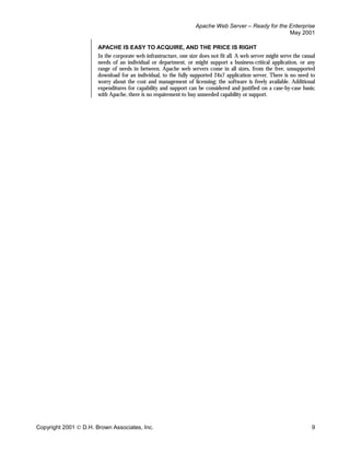 Apache Web Server – Ready for the Enterprise
                                                                                                     May 2001

                       APACHE IS EASY TO ACQUIRE, AND THE PRICE IS RIGHT
                       In the corporate web infrastructure, one size does not fit all. A web server might serve the casual
                       needs of an individual or department, or might support a business-critical application, or any
                       range of needs in between. Apache web servers come in all sizes, from the free, unsupported
                       download for an individual, to the fully supported 24x7 application server. There is no need to
                       worry about the cost and management of licensing; the software is freely available. Additional
                       expenditures for capability and support can be considered and justified on a case-by-case basis;
                       with Apache, there is no requirement to buy unneeded capability or support.




Copyright 2001  D.H. Brown Associates, Inc.                                                                            9
 