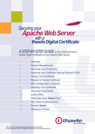 Securing your
                         Apache Web Server
                                        with a
                                      thawte Digital Certificate
                   A STEP-BY-STEP GUIDE to test, install and use a
                   thawte Digital Certificate on your Apache Web Server...

                    1.                Overview
                    2.                System Requirements
                    3.                Generate your Private Key
                    4.                Generate your Certificate Signing Request (CSR)
                    5.                Using a Test Certificate
                    6.                Request a Trusted Certificate
                    7.                SSL Configuration in Apache
                    8.                Installing Your Certificate
                    9.                Securing Virtual Hosts
                    10.               Useful URLs
                    11.               What Role Does thawte Play?
                    12.               The Value of Authentication
                    13.               Contact thawte
                    14.               Glossary of Terms




The “Feather” image appearing throughout this document
is the logo of the Apache Software Foundation: http://www.apache.org
 