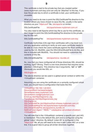 9
This certificate is tied to the private key that you created earlier
(www.mydomain.com.key) and can only be ‘attached’ to this key. If you
lose the private key to which a certificate is tied, your certificate is
unusable.

What you need to do now is point the SSLCertificateFile directive to the
location where you have chosen to save this file, usually in the same
directory as your “httpd.conf” file, /etc/apache or similar:
SSLCertificateFile:         /etc/apache/www.mydomain.com.crt
You also need to tell Apache which key file to use for this certificate, so
don’t forget to point the SSLCertificateKeyFile directive to the private
key for this cert:
SSLCertificateKeyFile:      /etc/apache/www.mydomain.com.key

Certificate Authorities (CA) sign their certificates with a top level root,
and any application wishing to verify an end users certificate needs to
be able to cross check the users certificate against the Root certificate
used by the CA. ModSSL uses the SSLCACertificateFile to do this, and
this is included with ModSSL. You should not need to customize the
contents of this file.
SSLCACertificateFile:       /etc/apache/ca –bundle.crt

So, now that you have configured all of those directives SSL should be
working, right? Wrong. There is one more directive that requires some
attention - SSLEngine. This directive has 2 arguments, “on” or “off”.
Obviously you would like SSL on:
SSLEngine on
The above directive can be used in a global server context or within the
<VirtualHost> container.

Assuming you are using the certificate on a correctly configured virtual
host, you should have a configuration that looks like this:
<VirtualHost 192.168.1.22:443>
DocumentRoot /var/www/widgets
ServerName www.mydomain.com
ServerAdmin root@mydomain.com
ErrorLog /etc/httpd/logs/error_log
TransferLog /etc/httpd/logs/access_log
SSLEngine on
SSLCertificateFile /etc/httpd/conf/ssl.crt/www.mydomain.com.crt
SSLCertificateKeyFile /etc/apache/www.mydomain.com.key
SSLCACertificateFile /etc/apache/ca_bundle.crt
SetEnvIf User-Agent ".*MSIE.*" nokeepalive ssl-unclean-shutdown
</VirtualHost>
You will note that in the <VirtualHost> container a specific port, port 443,
is mentioned. This is the default SSL port and is configured using the
global ‘Listen’ directive. By default ‘Listen 80’ is configured in the
“httpd.conf” file, all you will need to do now is add ‘Listen 443’ on a new
line. It is a good idea to group all similar directives together.
 
