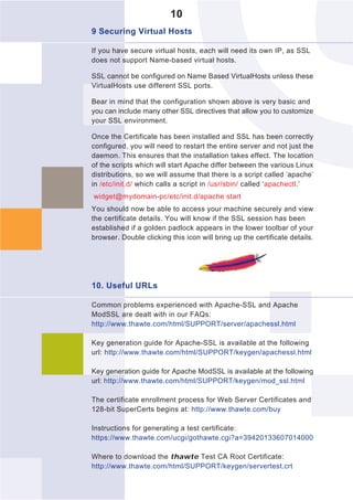10
9 Securing Virtual Hosts

If you have secure virtual hosts, each will need its own IP, as SSL
does not support Name-based virtual hosts.

SSL cannot be configured on Name Based VirtualHosts unless these
VirtualHosts use different SSL ports.

Bear in mind that the configuration shown above is very basic and
you can include many other SSL directives that allow you to customize
your SSL environment.

Once the Certificate has been installed and SSL has been correctly
configured, you will need to restart the entire server and not just the
daemon. This ensures that the installation takes effect. The location
of the scripts which will start Apache differ between the various Linux
distributions, so we will assume that there is a script called ‘apache’
in /etc/init.d/ which calls a script in /usr/sbin/ called ‘apachectl.’
widget@mydomain-pc/etc/init.d/apache start
You should now be able to access your machine securely and view
the certificate details. You will know if the SSL session has been
established if a golden padlock appears in the lower toolbar of your
browser. Double clicking this icon will bring up the certificate details.




10. Useful URLs

Common problems experienced with Apache-SSL and Apache
ModSSL are dealt with in our FAQs:
http://www.thawte.com/html/SUPPORT/server/apachessl.html

Key generation guide for Apache-SSL is available at the following
url: http://www.thawte.com/html/SUPPORT/keygen/apachessl.html

Key generation guide for Apache ModSSL is available at the following
url: http://www.thawte.com/html/SUPPORT/keygen/mod_ssl.html

The certificate enrollment process for Web Server Certificates and
128-bit SuperCerts begins at: http://www.thawte.com/buy

Instructions for generating a test certificate:
https://www.thawte.com/ucgi/gothawte.cgi?a=39420133607014000

Where to download the thawte Test CA Root Certificate:
http://www.thawte.com/html/SUPPORT/keygen/servertest.crt
 