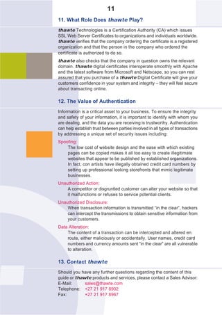 11
11. What Role Does thawte Play?
thawte Technologies is a Certification Authority (CA) which issues
SSL Web Server Certificates to organizations and individuals worldwide.
thawte verifies that the company ordering the certificate is a registered
organization and that the person in the company who ordered the
certificate is authorized to do so.
thawte also checks that the company in question owns the relevant
domain. thawte digital certificates interoperate smoothly with Apache
and the latest software from Microsoft and Netscape, so you can rest
assured that you purchase of a thawte Digital Certificate will give your
customers confidence in your system and integrity – they will feel secure
about transacting online.

12. The Value of Authentication
Information is a critical asset to your business. To ensure the integrity
and safety of your information, it is important to identify with whom you
are dealing, and the data you are receiving is trustworthy. Authentication
can help establish trust between parties involved in all types of transactions
by addressing a unique set of security issues including:
Spoofing:
    The low cost of website design and the ease with which existing
    pages can be copied makes it all too easy to create illegitimate
    websites that appear to be published by established organizations.
    In fact, con artists have illegally obtained credit card numbers by
    setting up professional looking storefronts that mimic legitimate
    businesses.
Unauthorized Action:
    A competitor or disgruntled customer can alter your website so that
    it malfunctions or refuses to service potential clients.
Unauthorized Disclosure:
    When transaction information is transmitted “in the clear”, hackers
    can intercept the transmissions to obtain sensitive information from
    your customers.
Data Alteration:
    The content of a transaction can be intercepted and altered en
    route, either maliciously or accidentally. User names, credit card
    numbers and currency amounts sent “in the clear” are all vulnerable
    to alteration.

13. Contact thawte
Should you have any further questions regarding the content of this
guide or thawte products and services, please contact a Sales Advisor:
E-Mail:      sales@thawte.com
Telephone: +27 21 917 8902
Fax:         +27 21 917 8967
 