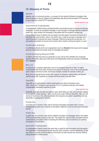 12
14. Glossary of Terms
Apache
Apache, as it is commonly known, is a project of the Apache Software foundation that
aims to produce a secure, efficient and extensible web server that provides HTTP services
in sync with the current HTTP standards.
                                                                        jakarta.apache.org

Asymmetrical Cryptography
A cryptographic method using a combined public and private key pair to encrypt and decrypt
messages. To send an encrypted message, a user encrypts a message with the recipient’s
public key. Upon receipt, the message is decrypted with the recipient’s private key.
Using different keys to perform the encryption and decryption functions is known as a
trap-door one way function, that is, the public key is used to encrypt a message but it
cannot be used to decrypt the same message. Without knowing the private key, it is
practically impossible to reverse this function when modern strong encryption is used.

Certification Authority
A certificate authority (CA) is an organization (such as thawte) that issues and manages
security credentials and public keys for message encryption.

Certificate Signing Request (CSR)
A CSR is a Public Key that you generate on your server that validates the computer-
specific information about your web server and Organization when you request a Certificate
from thawte.

Mod_ssl
As Apache is a modular application one of its strongest features is that it is highly
customizable with third party modules that extend its features. One of the most popular
(and in the e-commerce world, essential) modules created for Apache is Mod_ssl.
Mod_ssl is a module that provides SSL support for Apache; without Mod_ssl Apache
cannot serve SSL requests as it would not know what to do with them.

OpenSSL
OpenSSL is a cryptographic toolkit implementing the Secure Sockets Layer
(SSL v2/v3) and Transport Layer Security (TLS v1) network protocols and related
cryptographic standards required by them.
                                                                    www.openssl.org
OpenSSL basically provides the platform upon which Mod_ssl runs, and must be installed
on a machine where Apache + Mod_ssl are to be used. Without OpenSSL, Mod_ssl will
not be of much use. Any utility/application that requires encryption capabilities will use
OpenSSL’s cryptographic libraries.

Private Key
A private key is numeric code used to decrypt messages encrypted with a unique
corresponding public key. Integrity of encryption depends on the private key being kept
secret.

Public Key
A public key is a numeric code which enables encryption of messages sent to the holder
of the corresponding unique private key. The public key may be freely circulated without
compromising encryption while increasing the efficiency and convenience of enabling
encrypted communication.

Symmetric Cryptography
A cryptographic method where the same key is used for both encryption and decryption.
This approach is handicapped by the security risks involved in secure distribution of the
key since it must be communicated to and known by both sender and receiver without
being disclosed to third parties.
 