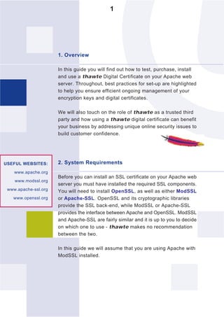 1




                      1. Overview

                      In this guide you will find out how to test, purchase, install
                      and use a thawte Digital Certificate on your Apache web
                      server. Throughout, best practices for set-up are highlighted
                      to help you ensure efficient ongoing management of your
                      encryption keys and digital certificates.

                      We will also touch on the role of thawte as a trusted third
                      party and how using a thawte digital certificate can benefit
                      your business by addressing unique online security issues to
                      build customer confidence.




USEFUL WEBSITES:      2. System Requirements
    www.apache.org
                      Before you can install an SSL certificate on your Apache web
    www.modssl.org
                      server you must have installed the required SSL components.
 www.apache-ssl.org   You will need to install OpenSSL, as well as either ModSSL
   www.openssl.org    or Apache-SSL. OpenSSL and its cryptographic libraries
                      provide the SSL back-end, while ModSSL or Apache-SSL
                      provides the interface between Apache and OpenSSL. ModSSL
                      and Apache-SSL are fairly similar and it is up to you to decide
                      on which one to use - thawte makes no recommendation
                      between the two.

                      In this guide we will assume that you are using Apache with
                      ModSSL installed.
 