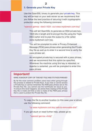 2
             3. Generate your Private Key

             Use the OpenSSL binary to generate your private key. This
             key will be kept on your web server so we recommend that
             you follow the best practice of securing it with cryptographic
             protection using the following command:

             “openssl genrsa –des3 1024 –out www.mydomain.com.key”

                    This will tell OpenSSL to generate an RSA private key,
                    1024 bits in length and to encrypt this file using the Triple
                    DES cipher and to pipe the output to a file called
                    www.mydomain.com.key.

                    You will be prompted to enter a Privacy Enhanced
                    Message (PEM) pass phrase when generating the Private
                    Key file as well as to enter it a second time to verify the
                    pass phrase set.

                    An encrypted private key is secured with a pass phrase,
                    and we recommend that this option be specified.
                    Whenever the machine using this key is rebooted, or
                    Apache is restarted, you will be prompted to enter this
                    pass phrase.

Important!
MAKE A BACKUP COPY OF THIS KEY FILE AND ITS PASS PHRASE!
By far the most common problem users have when going through
this process is related to Private Keys. If you lose or cannot access
a Private Key or cannot remember the PEM pass phrase set on the
Private Key file, you cannot use the Certificate we issue to you.
To ensure this never happens, we advise that a backup of the Private
Key file is made and that a note is made of the PEM pass phrase
that is used to protect the Private Key file.



             To copy the file to another location (in this case your a:drive)
             use the following command:

                    “cp www.mydomain.com.key path-to-removable-disk”

             If you get stuck or need further help, please go to:

                     “openssl genrsa --help”
 