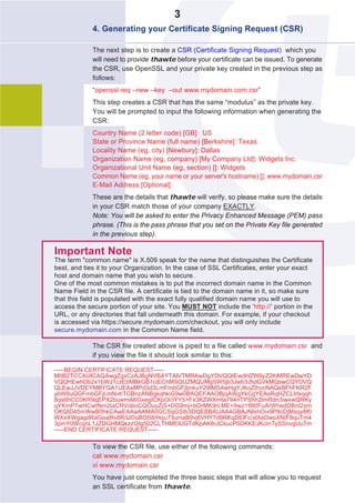 3
             4. Generating your Certificate Signing Request (CSR)

             The next step is to create a CSR (Certificate Signing Request) which you
             will need to provide thawte before your certificate can be issued. To generate
             the CSR, use OpenSSL and your private key created in the previous step as
             follows:
             “openssl req –new –key –out www.mydomain.com.csr”
             This step creates a CSR that has the same “modulus” as the private key.
             You will be prompted to input the following information when generating the
             CSR:
             Country Name (2 letter code) [GB]: US
             State or Province Name (full name) [Berkshire]: Texas
             Locality Name (eg, city) [Newbury]: Dallas
             Organization Name (eg, company) [My Company Ltd]: Widgets Inc.
             Organizational Unit Name (eg, section) []: Widgets
             Common Name (eg, your name or your server's hostname) []: www.mydomain.csr
             E-Mail Address [Optional]:
             These are the details that thawte will verify, so please make sure the details
             in your CSR match those of your company EXACTLY.
             Note: You will be asked to enter the Privacy Enhanced Message (PEM) pass
             phrase. (This is the pass phrase that you set on the Private Key file generated
             in the previous step).

Important Note
The term "common name" is X.509 speak for the name that distinguishes the Certificate
best, and ties it to your Organization. In the case of SSL Certificates, enter your exact
host and domain name that you wish to secure.
One of the most common mistakes is to put the incorrect domain name in the Common
Name Field in the CSR file. A certificate is tied to the domain name in it, so make sure
that this field is populated with the exact fully qualified domain name you will use to
access the secure portion of your site. You MUST NOT include the ‘http://’ portion in the
URL, or any directories that fall underneath this domain. For example, if your checkout
is accessed via https://secure.mydomain.com/checkout, you will only include
secure.mydomain.com in the Common Name field.

             The CSR file created above is piped to a file called www.mydomain.csr and
             if you view the file it should look similar to this:

-----BEGIN CERTIFICATE REQUEST-----
MIIB2TCCAUICAQAwgZgxCzAJBgNVBAYTAlVTMRAwDgYDVQQIEwdHZW9yZ2lhMREwDwYD
VQQHEwhDb2x1bWJ1czEbMBkGB1UEChMSQUZMQUMgSW5jb3Jwb3JhdGVkMQswCQYDVQ
QLEwJJVDEYMBYGA1UEAxMPd3d3LmFmbGFjbnkuY29tMSAwHgYJKoZIhvcNAQkBFhFKR2F
ybW9uQGFmbGFjLmNvbTCBnzANBgkqhkiG9w0BAQEFAAOBjqAWgYkCgYEAsRqHZCLIrlxqqh
8qs6hCC0KR9qEPX2buwmA6GxegICKpOi/IYY5+Fx3KZWXmta794nTPShh2lmRdn3iwxwQRKy
qYKmP7wHCwtNm2taCRVoboCQOuyZjS+DG9mj+bOrMK9rLME+9wz1f8l0FuArWhedDBnI2sm
OKQID45mWwB0hkCAwEAAaAAMA0GCSqGSIb3DQEBBAUAA4GBAJNlxhOiv9P8cDjMsqyM0
WXxXWgagdRaGoa8tv8R/UOuBOS8/Hqu73umaB9vj6VHY7d9RKqDElFc/xlXeDwoXNiF8quTm4
3pmY0WcqnL1JZDGHMQkzzGtg502CLTHMElUGTdKpAK6rJCkucP0DKKEJKcmTySSnvgUu7m
-----END CERTIFICATE REQUEST-----

             To view the CSR file, use either of the following commands:
             cat www.mydomain.csr
             vi www.mydomain.csr
             You have just completed the three basic steps that will allow you to request
             an SSL certificate from thawte.
 