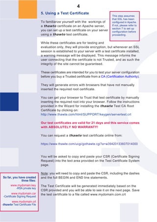 4
                                5. Using a Test Certificate
                                                                                    This step assumes
                                                                                    that SSL has been
                                To familiarize yourself with the workings of        configured in Apache.
                                a thawte certificate on an Apache server,           If not, please refer to
                                                                                    section 7 to set up
                                you can set up a test certificate on your server    configuration before
                                using a thawte test certificate.                    proceeding.


                                While these certificates are for testing and
                                evaluation only, they will provide encryption, but whenever an SSL
                                session is established to your server with a test certificate installed,
                                a warning message will be displayed. This message informs the
                                user connecting that the certificate is not Trusted, and as such the
                                integrity of the site cannot be guaranteed.

                                These certificates are intended for you to test your server configuration
                                before you buy a Trusted certificate from a CA (Certification Authority).

                                They will generate errors with browsers that have not manually
                                inserted the required root certificate.

                                You can get your browser to Trust that test certificate by manually
                                inserting the required root into your browser. Follow the instructions
                                provided in the Wizard for installing the thawte Test CA Root
                                Certificate by clicking on:
                                http://www.thawte.com/html/SUPPORT/keygen/servertest.crt

                                Our test certificates are valid for 21 days and this service comes
                                with ABSOLUTELY NO WARRANTY!

                                You can request a thawte test certificate online from:

                                https://www.thawte.com/ucgi/gothawte.cgi?a=w39420133607014000


                                You will be asked to copy and paste your CSR (Certificate Signing
                                Request) into the text area provided on the Test Certificate System
                                page.

                                Note: you will need to copy and paste the CSR, including the dashes
So far, you have created        and the full BEGIN and END line statements.
              three files:
      www.mydomain.key          The Test Certificate will be generated immediately based on the
            -RSA private key
                                CSR provided and you will be able to see it on the next page. Save
       www.mydomain.csr         the test certificate to a file called www.mydomain.com.crt
 -Certificate Signing Request
        www.mydomain.crt
-thawte Test Certificate File
 