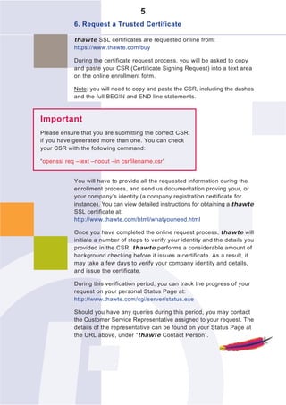 5
            6. Request a Trusted Certificate

            thawte SSL certificates are requested online from:
            https://www.thawte.com/buy

            During the certificate request process, you will be asked to copy
            and paste your CSR (Certificate Signing Request) into a text area
            on the online enrollment form.

            Note: you will need to copy and paste the CSR, including the dashes
            and the full BEGIN and END line statements.



Important
Please ensure that you are submitting the correct CSR,
if you have generated more than one. You can check
your CSR with the following command:

“openssl req –text –noout –in csrfilename.csr”


            You will have to provide all the requested information during the
            enrollment process, and send us documentation proving your, or
            your company’s identity (a company registration certificate for
            instance). You can view detailed instructions for obtaining a thawte
            SSL certificate at:
            http://www.thawte.com/html/whatyouneed.html

            Once you have completed the online request process, thawte will
            initiate a number of steps to verify your identity and the details you
            provided in the CSR. thawte performs a considerable amount of
            background checking before it issues a certificate. As a result, it
            may take a few days to verify your company identity and details,
            and issue the certificate.

            During this verification period, you can track the progress of your
            request on your personal Status Page at:
            http://www.thawte.com/cgi/server/status.exe

            Should you have any queries during this period, you may contact
            the Customer Service Representative assigned to your request. The
            details of the representative can be found on your Status Page at
            the URL above, under “thawte Contact Person”.
 